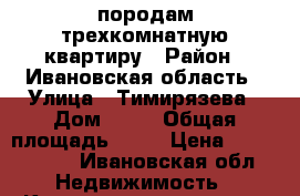 породам трехкомнатную квартиру › Район ­ Ивановская область › Улица ­ Тимирязева › Дом ­ 21 › Общая площадь ­ 69 › Цена ­ 1 600 000 - Ивановская обл. Недвижимость » Квартиры продажа   . Ивановская обл.